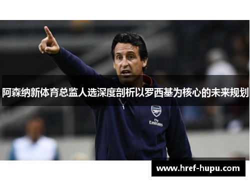 阿森纳新体育总监人选深度剖析以罗西基为核心的未来规划