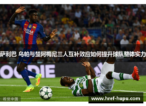 萨利巴 乌帕与楚阿梅尼三人互补效应如何提升球队整体实力
