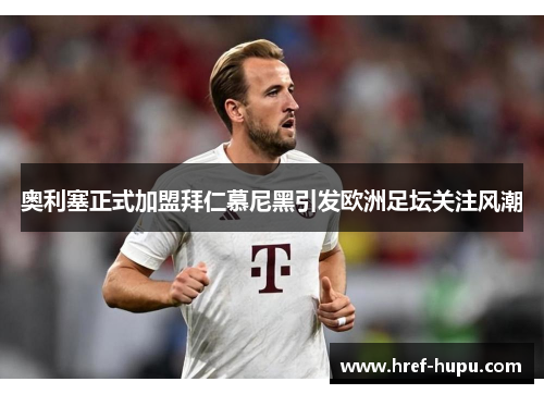 奥利塞正式加盟拜仁慕尼黑引发欧洲足坛关注风潮