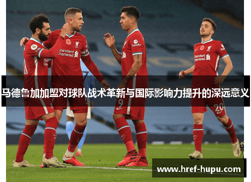 马德鲁加加盟对球队战术革新与国际影响力提升的深远意义 马德鲁加加盟对球队战术革新与国际影响力提升的深远意义